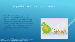 PEQUEÑOS GASTOS - FUTURAS CARGAS
Si es de los que cada vez que va a la
máquina de comestibles de su oficina
saca una golosina; o si es de los recarga
su celular con pequeños montos a diario,
tenga en cuenta que estos son sus gastos
‘hormiga’, y que se pueden convertir en
una pesada carga para sus finanzas
personales.
http://www.portafolio.co/economia/finanzas/gastos-
hormigas-otros-gastos-innecesarios-492511
 
