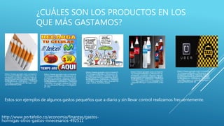 ¿CUÁLES SON LOS PRODUCTOS EN LOS
QUE MÁS GASTAMOS?
https://www.google.com.co/search
?q=imagenes&espv=2&source=ln
ms&tbm=isch&sa=X&ved=0ahUK
Ewj2i6jJ0MrSAhUIymMKHSeuBAIQ_
AUIBigB&biw=1600&bih=794#tbm
=isch&q=cigarrillos&*&imgrc=Q7
16UKRWRWvZ0M:
https://www.google.com.co/search
?q=imagenes&espv=2&source=ln
ms&tbm=isch&sa=X&ved=0ahUK
Ewj2i6jJ0MrSAhUIymMKHSeuBAIQ_
AUIBigB&biw=1600&bih=794#tbm
=isch&q=recargas+peque%C3%B1
as+a+celular&*&imgrc=no9IgBpfs
yF-cM:
https://www.google.com.co/search
?q=imagenes&espv=2&source=ln
ms&tbm=isch&sa=X&ved=0ahUK
Ewj2i6jJ0MrSAhUIymMKHSeuBAIQ_
AUIBigB&biw=1600&bih=794#tbm
=isch&q=comidas+por+fuera&*&i
mgrc=bVA_5GYN9s_DdM:
https://www.google.com.co/search
?q=imagenes&espv=2&source=ln
ms&tbm=isch&sa=X&ved=0ahUK
Ewj2i6jJ0MrSAhUIymMKHSeuBAIQ_
AUIBigB&biw=1600&bih=794#tbm
=isch&q=gaseosas+y+botellas+en
+agua&*&imgrc=G2HiUD0PE_PWz
M:
https://www.google.com.co/search
?q=imagenes&espv=2&source=ln
ms&tbm=isch&sa=X&ved=0ahUK
Ewj2i6jJ0MrSAhUIymMKHSeuBAIQ_
AUIBigB&biw=1600&bih=794#tbm
=isch&q=taxis+y+uber&*&imgrc=
QQGgfXNDXsXN-M:
http://www.portafolio.co/economia/finanzas/gastos-
hormigas-otros-gastos-innecesarios-492511
Estos son ejemplos de algunos gastos pequeños que a diario y sin llevar control realizamos frecuentemente.
 