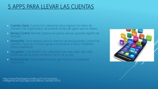 5 APPS PARA LLEVAR LAS CUENTAS
 Cuentas claras: Cuenta con categorías para ingresar los datos de
manera más organizada y de acuerdo al tipo de gasto que se realice.
 Money Control: Permite ingresar los gastos diarios, guardar registro de
facturas.
 MoneyWiz: Tiene espacio para la creación de presupuestos, control de
cuentas y facturas e incluso genera pronósticos a futuro mediante
tablas estadísticas.
 Tus gastos: Está dividido por categorías para que cada valor esté
justificado de acuerdo a la fecha y al fin de su uso.
 Pocket Money: brinda asesoría y tips par mejorar la estabilidad
económica.
http://www.finanzaspersonales.com.co/consumo-
inteligente/articulo/apps-para-llevar-cuentas/54134
 