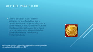 APP DEL PLAY STORE
 Control de Gastos es una potente
aplicación de gran flexibilidad que te
permitirá controlar tus gastos e ingresos a
través de listas, e incluso si lo deseas, hasta
podrás controlar las finanzas de tu casa o
de tu negocio gracias a la posibilidad de
poder crear cuentas, monederos y
préstamos ficticios.
https://play.google.com/store/apps/details?id=es.proyecto.
interes.gastossincro&hl=es_419
 
