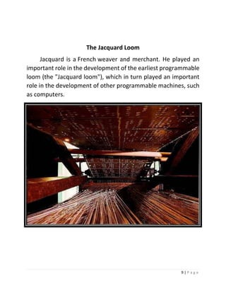 9 | P a g e 
The Jacquard Loom 
Jacquard is a French weaver and merchant. He played an important role in the development of the earliest programmable loom (the "Jacquard loom"), which in turn played an important role in the development of other programmable machines, such as computers. 
 