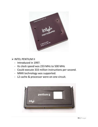 99 | P a g e 
 INTEL PENTIUM II 
- Introduced in 1997. 
- Its clock speed was 233 MHz to 500 MHz 
- Could execute 333 million instructions per second. 
- MMX technology was supported. 
- L2 cache & processor were on one circuit. 
21 
 