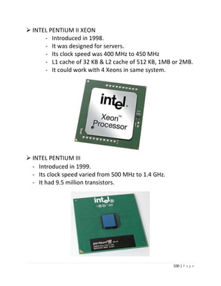100 | P a g e 
 INTEL PENTIUM II XEON 
- Introduced in 1998. 
- It was designed for servers. 
- Its clock speed was 400 MHz to 450 MHz 
- L1 cache of 32 KB & L2 cache of 512 KB, 1MB or 2MB. 
- It could work with 4 Xeons in same system. 22 
 INTEL PENTIUM III 
- Introduced in 1999. 
- Its clock speed varied from 500 MHz to 1.4 GHz. 
- It had 9.5 million transistors. 
 