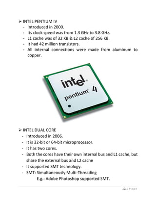 101 | P a g e 
 INTEL PENTIUM IV 
- Introduced in 2000. 
- Its clock speed was from 1.3 GHz to 3.8 GHz. 
- L1 cache was of 32 KB & L2 cache of 256 KB. 
- It had 42 million transistors. 
- All internal connections were made from aluminum to copper. 
24 
 INTEL DUAL CORE 
- Introduced in 2006. 
- It is 32-bit or 64-bit microprocessor. 
- It has two cores. 
- Both the cores have their own internal bus and L1 cache, but share the external bus and L2 cache 
- It supported SMT technology. 
- SMT: Simultaneously Multi-Threading 
E.g.: Adobe Photoshop supported SMT. 25  