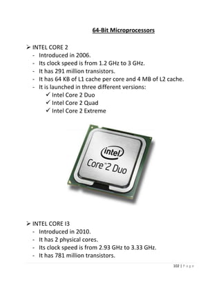 102 | P a g e 
64-Bit Microprocessors 
 INTEL CORE 2 
- Introduced in 2006. 
- Its clock speed is from 1.2 GHz to 3 GHz. 
- It has 291 million transistors. 
- It has 64 KB of L1 cache per core and 4 MB of L2 cache. 
- It is launched in three different versions: 
 Intel Core 2 Duo 
 Intel Core 2 Quad 
 Intel Core 2 Extreme 
28 
 INTEL CORE I3 
- Introduced in 2010. 
- It has 2 physical cores. 
- Its clock speed is from 2.93 GHz to 3.33 GHz. 
- It has 781 million transistors.  