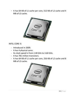 103 | P a g e 
- It has 64 KB of L1 cache per core, 512 KB of L2 cache and 4 
MB of L3 cache. 31 
INTEL CORE I5 
- Introduced in 2009. 
- It has 4 physical cores. 
- Its clock speed is from 2.40 GHz to 3.60 GHz. 
- It has 781 million transistors. 
- It has 64 KB of L1 cache per core, 256 KB of L2 cache and 8 
MB of L3 cache. 
30 
 