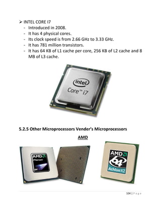 104 | P a g e 
 INTEL CORE I7 
- Introduced in 2008. 
- It has 4 physical cores. 
- Its clock speed is from 2.66 GHz to 3.33 GHz. 
- It has 781 million transistors. 
- It has 64 KB of L1 cache per core, 256 KB of L2 cache and 8 
MB of L3 cache. 29 
5.2.5 Other Microprocessors Vender’s Microprocessors 
AMD 
 