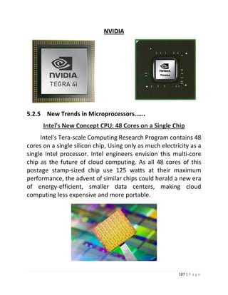 107 | P a g e 
NVIDIA 
5.2.5 New Trends in Microprocessors...... 
Intel's New Concept CPU: 48 Cores on a Single Chip Intel's Tera-scale Computing Research Program contains 48 cores on a single silicon chip, Using only as much electricity as a single Intel processor. Intel engineers envision this multi-core chip as the future of cloud computing. As all 48 cores of this postage stamp-sized chip use 125 watts at their maximum performance, the advent of similar chips could herald a new era of energy-efficient, smaller data centers, making cloud computing less expensive and more portable.  