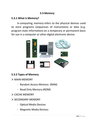 108 | P a g e 
5.3 Memory 
5.3.1 What is Memory? In computing, memory refers to the physical devices used to store programs (sequences of instructions) or data (e.g. program state information) on a temporary or permanent basis for use in a computer or other digital electronic device. 
5.3.2 Types of Memory 
 MAIN MEMORY 
- Random Access Memory (RAM) 
- Read Only Memory (ROM) 
 CACHE MEMORY 
 SECONDARY MEMORY 
- Optical Media Devices 
- Magnetic Media Devices  