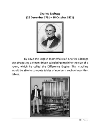 10 | P a g e 
Charles Babbage (26 December 1791 – 18 October 1871) 
By 1822 the English mathematician Charles Babbage was proposing a steam driven calculating machine the size of a room, which he called the Difference Engine. This machine would be able to compute tables of numbers, such as logarithm tables. 
 