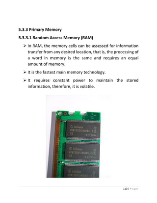 110 | P a g e 
5.3.3 Primary Memory 
5.3.3.1 Random Access Memory (RAM) 
 In RAM, the memory cells can be assessed for information transfer from any desired location, that is, the processing of a word in memory is the same and requires an equal amount of memory. 
 It is the fastest main memory technology. 
 It requires constant power to maintain the stored information, therefore, it is volatile. 
 