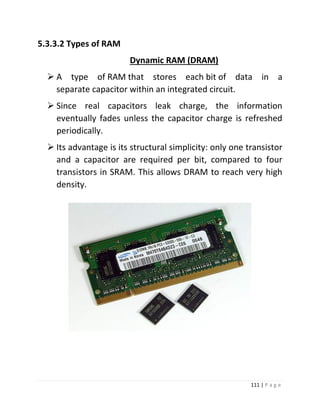 111 | P a g e 
5.3.3.2 Types of RAM 
Dynamic RAM (DRAM) 
 A type of RAM that stores each bit of data in a separate capacitor within an integrated circuit. 
 Since real capacitors leak charge, the information eventually fades unless the capacitor charge is refreshed periodically. 
 Its advantage is its structural simplicity: only one transistor and a capacitor are required per bit, compared to four transistors in SRAM. This allows DRAM to reach very high density. 
 