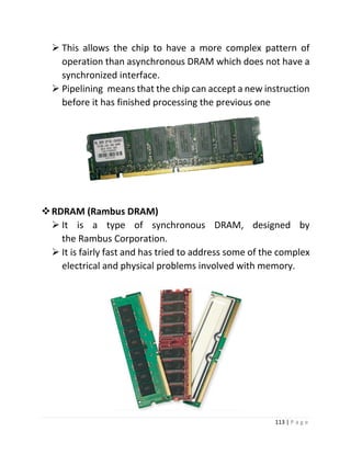 113 | P a g e 
 This allows the chip to have a more complex pattern of operation than asynchronous DRAM which does not have a synchronized interface. 
 Pipelining means that the chip can accept a new instruction before it has finished processing the previous one 
 RDRAM (Rambus DRAM) 
 It is a type of synchronous DRAM, designed by the Rambus Corporation. 
 It is fairly fast and has tried to address some of the complex electrical and physical problems involved with memory. 
 