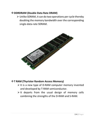 114 | P a g e 
 DDRDRAM (Double Data Rate DRAM) 
 Unlike SDRAM, it can do two operations per cycle thereby doubling the memory bandwidth over the corresponding single-data-rate SDRAM. 
 T RAM (Thyristor Random Access Memory) 
 It is a new type of D-RAM computer memory invented and developed by T-RAM semiconductor. 
 It departs from the usual design of memory cells combining the strengths of the D-RAM and S-RAM. 
 