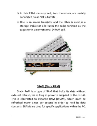 116 | P a g e 
 In this RAM memory cell, two transistors are serially connected on an SOI substrate. 
 One is an access transistor and the other is used as a storage transistor and fulfils the same function as the capacitor in a conventional D-RAM cell. 
SRAM (Static RAM) 
Static RAM is a type of RAM that holds its data without external refresh, for as long as power is supplied to the circuit. This is contrasted to dynamic RAM (DRAM), which must be refreshed many times per second in order to hold its data contents. SRAMs are used for specific applications within the PC. 
 