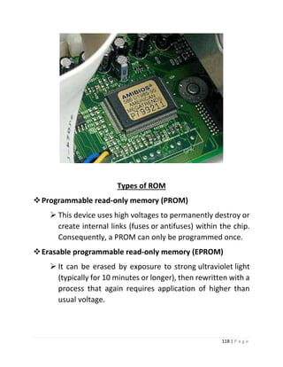 118 | P a g e 
Types of ROM 
 Programmable read-only memory (PROM) 
 This device uses high voltages to permanently destroy or create internal links (fuses or antifuses) within the chip. Consequently, a PROM can only be programmed once. 
 Erasable programmable read-only memory (EPROM) 
 It can be erased by exposure to strong ultraviolet light (typically for 10 minutes or longer), then rewritten with a process that again requires application of higher than usual voltage. 
 
