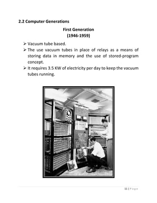 11 | P a g e 
2.2 Computer Generations 
First Generation (1946-1959) 
 Vacuum tube based. 
 The use vacuum tubes in place of relays as a means of storing data in memory and the use of stored‐program concept. 
 It requires 3.5 KW of electricity per day to keep the vacuum tubes running. 
 