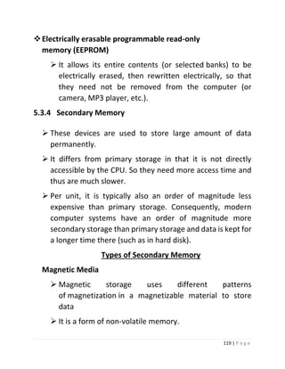 119 | P a g e 
 Electrically erasable programmable read-only memory (EEPROM) 
 It allows its entire contents (or selected banks) to be electrically erased, then rewritten electrically, so that they need not be removed from the computer (or camera, MP3 player, etc.). 
5.3.4 Secondary Memory 
 These devices are used to store large amount of data permanently. 
 It differs from primary storage in that it is not directly accessible by the CPU. So they need more access time and thus are much slower. 
 Per unit, it is typically also an order of magnitude less expensive than primary storage. Consequently, modern computer systems have an order of magnitude more secondary storage than primary storage and data is kept for a longer time there (such as in hard disk). 
Types of Secondary Memory 
Magnetic Media 
 Magnetic storage uses different patterns of magnetization in a magnetizable material to store data 
 It is a form of non-volatile memory.  