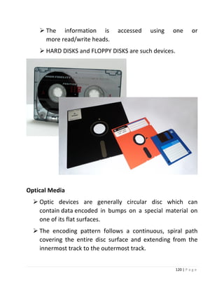 120 | P a g e 
 The information is accessed using one or more read/write heads. 
 HARD DISKS and FLOPPY DISKS are such devices. 
Optical Media 
 Optic devices are generally circular disc which can contain data encoded in bumps on a special material on one of its flat surfaces. 
 The encoding pattern follows a continuous, spiral path covering the entire disc surface and extending from the innermost track to the outermost track.  