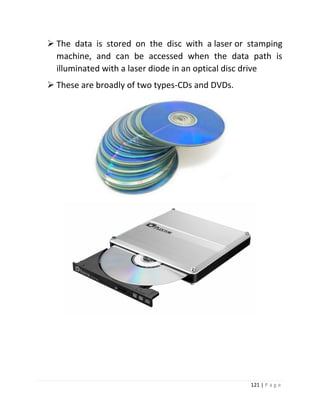 121 | P a g e 
 The data is stored on the disc with a laser or stamping machine, and can be accessed when the data path is illuminated with a laser diode in an optical disc drive 
 These are broadly of two types-CDs and DVDs. 
 