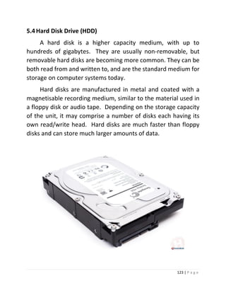 123 | P a g e 
5.4 Hard Disk Drive (HDD) 
A hard disk is a higher capacity medium, with up to hundreds of gigabytes. They are usually non-removable, but removable hard disks are becoming more common. They can be both read from and written to, and are the standard medium for storage on computer systems today. 
Hard disks are manufactured in metal and coated with a magnetisable recording medium, similar to the material used in a floppy disk or audio tape. Depending on the storage capacity of the unit, it may comprise a number of disks each having its own read/write head. Hard disks are much faster than floppy disks and can store much larger amounts of data. 
 