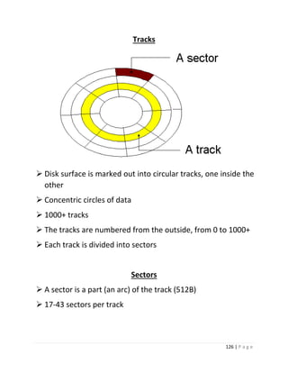 126 | P a g e 
Tracks 
 Disk surface is marked out into circular tracks, one inside the other 
 Concentric circles of data 
 1000+ tracks 
 The tracks are numbered from the outside, from 0 to 1000+ 
 Each track is divided into sectors 
Sectors 
 A sector is a part (an arc) of the track (512B) 
 17-43 sectors per track  