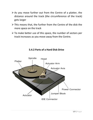 127 | P a g e 
 As you move further out from the Centre of a platter, the distance around the track (the circumference of the track) gets larger 
 This means that, the further from the Centre of the disk the more space on the track 
 To make better use of this space, the number of sectors per track increases as you move away from the Centre. 
5.4.2 Parts of a Hard Disk Drive 
 