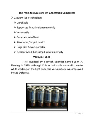 12 | P a g e 
The main features of First Generation Computers 
 Vacuum tube technology 
 Unreliable 
 Supported Machine language only 
 Very costly 
 Generate lot of heat 
 Slow Input/output device 
 Huge size & Non-portable 
 Need of A.C & Consumed lot of electricity 
Vacuum Tubes 
First invented by a British scientist named John A. Fleming in 1919, although Edison had made some discoveries while working on the light bulb. The vacuum tube was improved by Lee Deforest. 
Some computers of this generation  