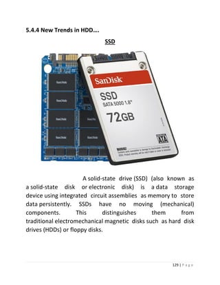 129 | P a g e 
5.4.4 New Trends in HDD…. 
SSD 
A solid-state drive (SSD) (also known as a solid-state disk or electronic disk) is a data storage device using integrated circuit assemblies as memory to store data persistently. SSDs have no moving (mechanical) components. This distinguishes them from traditional electromechanical magnetic disks such as hard disk drives (HDDs) or floppy disks. 
 