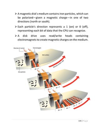 134 | P a g e 
 A magnetic disk's medium contains iron particles, which can be polarized—given a magnetic charge—in one of two directions (north or south). 
 Each particle's direction represents a 1 (on) or 0 (off), representing each bit of data that the CPU can recognize. 
 A disk drive uses read/write heads containing electromagnets to create magnetic charges on the medium. 
 
