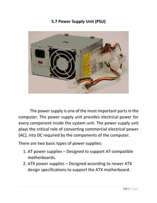 135 | P a g e 
5.7 Power Supply Unit (PSU) 
The power supply is one of the most important parts in the computer. The power supply unit provides electrical power for every component inside the system unit. The power supply unit plays the critical role of converting commercial electrical power (AC), into DC required by the components of the computer. 
There are two basic types of power supplies: 
1. AT power supplies – Designed to support AT-compatible motherboards. 
2. ATX power supplies – Designed according to newer ATX design specifications to support the ATX motherboard.  