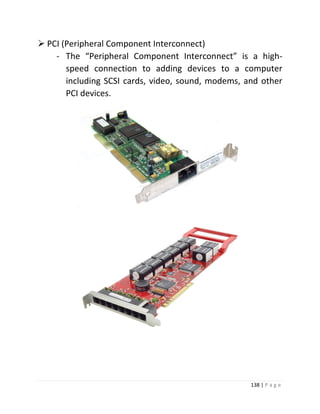 138 | P a g e 
 PCI (Peripheral Component Interconnect) 
- The “Peripheral Component Interconnect” is a high- speed connection to adding devices to a computer including SCSI cards, video, sound, modems, and other PCI devices. 
 