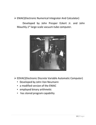 13 | P a g e 
 ENIAC(Electronic Numerical Integrator And Calculator) 
Developed by John Presper Eckert Jr. and John Mauchly.1st large-scale vacuum-tube computer. 
 EDVAC(Electronic Discrete Variable Automatic Computer) 
• Developed by John Von Neumann 
• a modified version of the ENIAC 
• employed binary arithmetic 
• has stored program capability 
 
