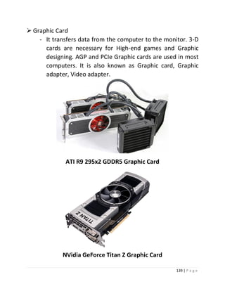 139 | P a g e 
 Graphic Card 
- It transfers data from the computer to the monitor. 3-D cards are necessary for High-end games and Graphic designing. AGP and PCIe Graphic cards are used in most computers. It is also known as Graphic card, Graphic adapter, Video adapter. 
ATI R9 295x2 GDDR5 Graphic Card 
NVidia GeForce Titan Z Graphic Card  