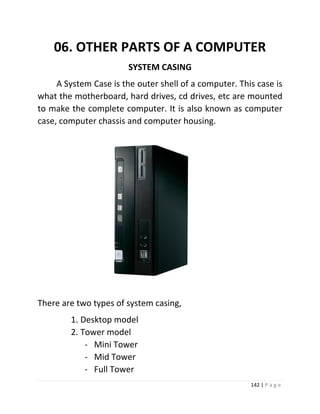 142 | P a g e 
06. OTHER PARTS OF A COMPUTER 
SYSTEM CASING A System Case is the outer shell of a computer. This case is what the motherboard, hard drives, cd drives, etc are mounted to make the complete computer. It is also known as computer case, computer chassis and computer housing. 
There are two types of system casing, 
1. Desktop model 
2. Tower model 
- Mini Tower 
- Mid Tower 
- Full Tower  