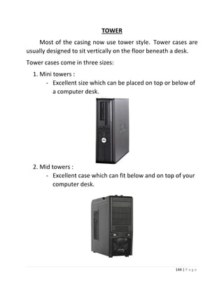 144 | P a g e 
TOWER 
Most of the casing now use tower style. Tower cases are usually designed to sit vertically on the floor beneath a desk. 
Tower cases come in three sizes: 
1. Mini towers : 
- Excellent size which can be placed on top or below of a computer desk. 
2. Mid towers : 
- Excellent case which can fit below and on top of your computer desk. 
 