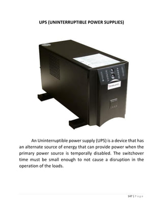 147 | P a g e 
UPS (UNINTERRUPTIBLE POWER SUPPLIES) 
An Uninterruptible power supply (UPS) is a device that has an alternate source of energy that can provide power when the primary power source is temporally disabled. The switchover time must be small enough to not cause a disruption in the operation of the loads. 
 