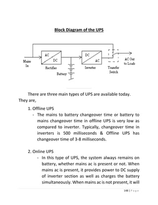 148 | P a g e 
Block Diagram of the UPS 
Types of UPS 
There are three main types of UPS are available today. They are, 
1. Offline UPS 
- The mains to battery changeover time or battery to mains changeover time in offline UPS is very low as compared to inverter. Typically, changeover time in inverters is 500 milliseconds & Offline UPS has changeover time of 3-8 milliseconds. 
2. Online UPS 
- In this type of UPS, the system always remains on battery, whether mains ac is present or not. When mains ac is present, it provides power to DC supply of inverter section as well as charges the battery simultaneously. When mains ac is not present, it will  