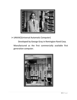 14 | P a g e 
 UNIVAC(Universal Automatic Computer) 
Developed by George Gray in Remington Rand Corp. 
Manufactured as the first commercially available first generation computer. 
 