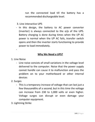 149 | P a g e 
run the connected load till the battery has a recommended dischargeable level. 
3. Line interactive UPS 
- In this design, the battery to AC power converter (inverter) is always connected to the o/p of the UPS. Battery charging is done during times when the I/P AC power is normal when the I/P AC fails, transfer switch opens and then the inverter starts functioning to provide power to load immediately. 
- 
Why We Need a UPS? 
1. Line Noise 
- Line noise consists of small variations in the voltage level delivered to the computer. Noise that the power supply cannot handle can cause it to malfunction and pass the problem on to your motherboard or other internal devices 
2. Surges 
- This is a temporary increase of voltage that can last just a few thousandths of a second, but in this time the voltage can increase from 230 to 1,000 volts or even higher. Voltage surges can disrupt or even damage your computer equipment. 
3. Lightning Strike  