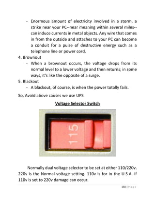 150 | P a g e 
- Enormous amount of electricity involved in a storm, a strike near your PC--near meaning within several miles-- can induce currents in metal objects. Any wire that comes in from the outside and attaches to your PC can become a conduit for a pulse of destructive energy such as a telephone line or power cord. 
4. Brownout 
- When a brownout occurs, the voltage drops from its normal level to a lower voltage and then returns; in some ways, it's like the opposite of a surge. 
5. Blackout 
- A blackout, of course, is when the power totally fails. 
So, Avoid above causes we use UPS 
Voltage Selector Switch 
Normally dual voltage selector to be set at either 110/220v. 220v is the Normal voltage setting. 110v is for in the U.S.A. If 110v is set to 220v damage can occur.  