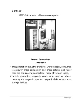 15 | P a g e 
 IBM-701 
IBM’s 1st commercial business computer. 
Second Generation (1959-1965) 
 This generation using the transistor were cheaper, consumed less power, more compact in size, more reliable and faster than the first generation machines made of vacuum tubes. 
 In this generation, magnetic cores were used as primary memory and magnetic tape and magnetic disks as secondary storage devices. 
 