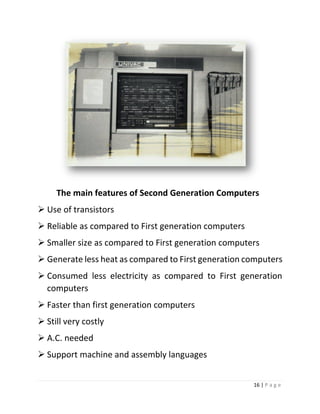 16 | P a g e 
The main features of Second Generation Computers 
 Use of transistors 
 Reliable as compared to First generation computers 
 Smaller size as compared to First generation computers 
 Generate less heat as compared to First generation computers 
 Consumed less electricity as compared to First generation computers 
 Faster than first generation computers 
 Still very costly 
 A.C. needed 
 Support machine and assembly languages  
