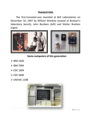 17 | P a g e 
TRANSISTORS 
The first transistor was invented at Bell Laboratories on December 16, 1947 by William Shockley (seated at Brattain's laboratory bench), John Bardeen (left) and Walter Brattain (right). 
Some computers of this generation 
 IBM 1620 
 IBM 7094 
 CDC 1604 
 CDC 3600 
 UNIVAC 1108 
 