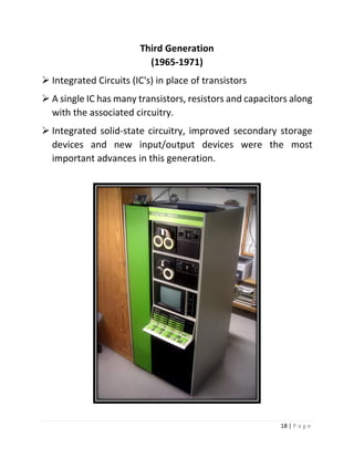 18 | P a g e 
Third Generation (1965-1971) 
 Integrated Circuits (IC's) in place of transistors 
 A single IC has many transistors, resistors and capacitors along with the associated circuitry. 
 Integrated solid‐state circuitry, improved secondary storage devices and new input/output devices were the most important advances in this generation. 
 
