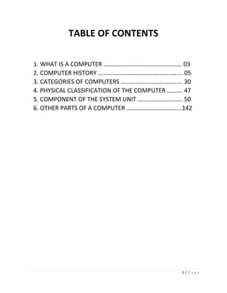 1 | P a g e 
TABLE OF CONTENTS 
1. WHAT IS A COMPUTER …………………………………………… 03 
2. COMPUTER HISTORY ………………………………………………. 05 
3. CATEGORIES OF COMPUTERS …………………………………. 30 
4. PHYSICAL CLASSIFICATION OF THE COMPUTER ………. 47 
5. COMPONENT OF THE SYSTEM UNIT ……………………….. 50 
6. OTHER PARTS OF A COMPUTER ………………………………142 
 