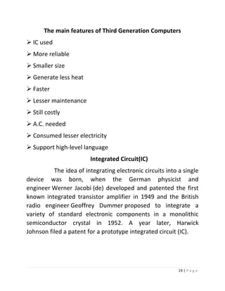 19 | P a g e 
The main features of Third Generation Computers 
 IC used 
 More reliable 
 Smaller size 
 Generate less heat 
 Faster 
 Lesser maintenance 
 Still costly 
 A.C. needed 
 Consumed lesser electricity 
 Support high-level language 
Integrated Circuit(IC) 
The idea of integrating electronic circuits into a single device was born, when the German physicist and engineer Werner Jacobi (de) developed and patented the first known integrated transistor amplifier in 1949 and the British radio engineer Geoffrey Dummer proposed to integrate a variety of standard electronic components in a monolithic semiconductor crystal in 1952. A year later, Harwick Johnson filed a patent for a prototype integrated circuit (IC). 
 