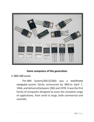 20 | P a g e 
Some computers of this generation 
 IBM-360 series The IBM System/360 (S/360) was a mainframe computer system family announced by IBM on April 7, 1964, and delivered between 1965 and 1978. It was the first family of computers designed to cover the complete range of applications, from small to large, both commercial and scientific. 
 