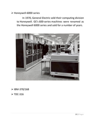 22 | P a g e 
 Honeywell-6000 series In 1970, General Electric sold their computing division to Honeywell. GE's 600-series machines were renamed as the Honeywell 6000 series and sold for a number of years. 
 IBM-370/168 
 TDC-316 
 