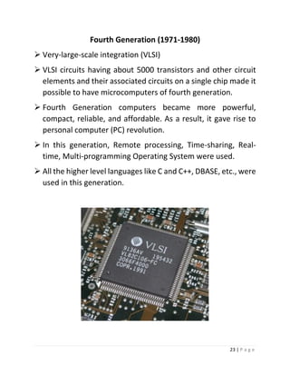 23 | P a g e 
Fourth Generation (1971-1980) 
 Very-large-scale integration (VLSI) 
 VLSI circuits having about 5000 transistors and other circuit elements and their associated circuits on a single chip made it possible to have microcomputers of fourth generation. 
 Fourth Generation computers became more powerful, compact, reliable, and affordable. As a result, it gave rise to personal computer (PC) revolution. 
 In this generation, Remote processing, Time-sharing, Real- time, Multi-programming Operating System were used. 
 All the higher level languages like C and C++, DBASE, etc., were used in this generation. 
 
